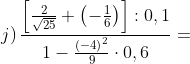 j)\, \frac{\left [ \frac{2}{\sqrt{25}}+\left ( -\frac{1}{6} \right ) \right ]:0,1}{1-\frac{\left ( -4 \right )^{2}}{9}\cdot 0,6}=